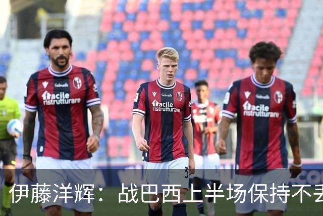 伊藤洋辉：战巴西上半场保持不丢球，下半场自然会有可乘之机
